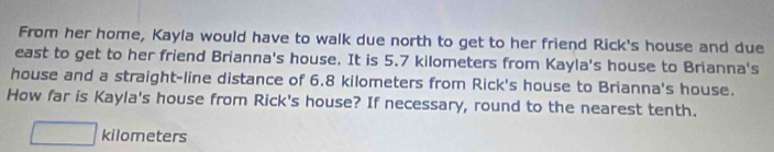 From her home, Kayla would have to walk due north to get to her friend Rick's house and due 
east to get to her friend Brianna's house. It is 5.7 kilometers from Kayla's house to Brianna's 
house and a straight-line distance of 6.8 kilometers from Rick's house to Brianna's house. 
How far is Kayla's house from Rick's house? If necessary, round to the nearest tenth.
kilometers