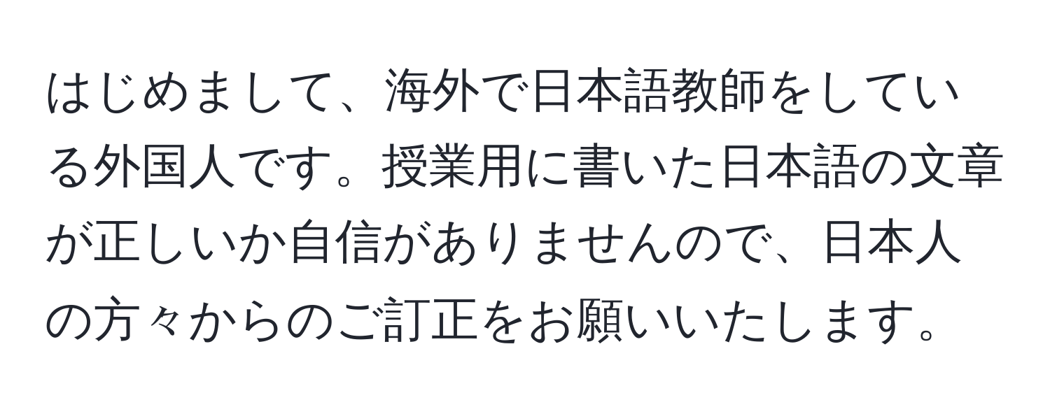 はじめまして、海外で日本語教師をしている外国人です。授業用に書いた日本語の文章が正しいか自信がありませんので、日本人の方々からのご訂正をお願いいたします。