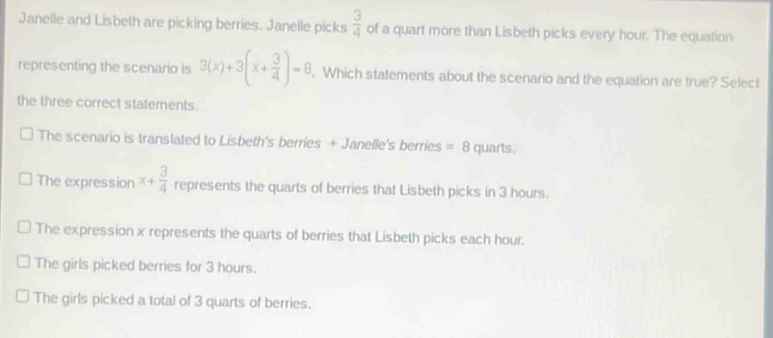 Janelle and Lisbeth are picking berries. Janelle picks  3/4  of a quart more than Lisbeth picks every hour. The equation
representing the scenario is 3(x)+3(x+ 3/4 )=8. Which statements about the scenario and the equation are true? Select
the three correct statements.
The scenario is translated to Lisbeth's berries + Janelle's berries =8 quarts.
The expression x+ 3/4  represents the quarts of berries that Lisbeth picks in 3 hours.
The expression x represents the quarts of berries that Lisbeth picks each hour.
The girls picked berries for 3 hours.
The girls picked a total of 3 quarts of berries.