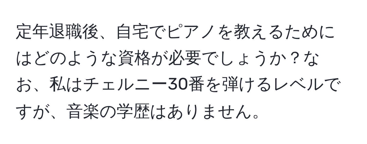 定年退職後、自宅でピアノを教えるためにはどのような資格が必要でしょうか？なお、私はチェルニー30番を弾けるレベルですが、音楽の学歴はありません。