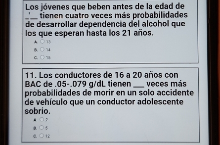 Los jóvenes que beben antes de la edad de
_ tienen cuatro veces más probabilidades
de desarrollar dependencia del alcohol que
los que esperan hasta los 21 años.
A. 13
B. 14
C. 15
11. Los conductores de 16 a 20 años con
BAC de . 05-.079 g/dL tienen _veces más
probabilidades de morir en un solo accidente
de vehículo que un conductor adolescente
sobrio.
A. 2
B. 5
C. 12