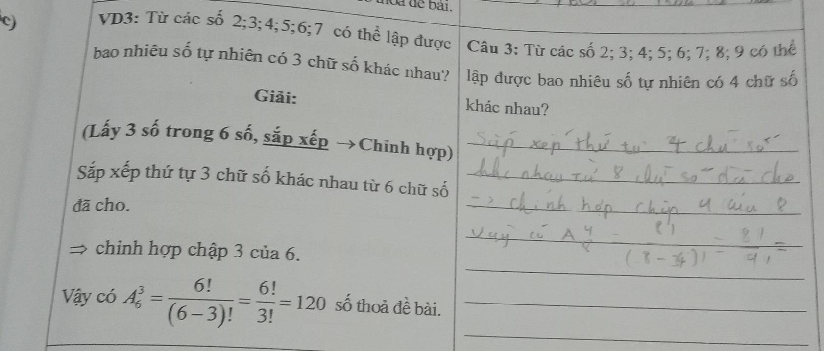 noa để bài. 
c) 
VD3: Từ các số 2; 3; 4; 5; 6; 7 có thể lập được Câu 3 : Từ các số 2; 3; 4; 5; 6; 7; 8; 9 có thế 
bao nhiêu số tự nhiên có 3 chữ số khác nhau? lập được bao nhiêu số tự nhiên có 4 chữ số 
Giải: khác nhau? 
(Lấy 3 số trong 6 số, sắp xếp →Chinh hợp)_ 
_ 
Sắp xếp thứ tự 3 chữ số khác nhau từ 6 chữ số_ 
đã cho. 
_ 
_ 
chinh hợp chập 3 của 6. 
_ 
Vậy có A_6^(3=frac 6!)(6-3)!= 6!/3! =120 số thoả đề bài._