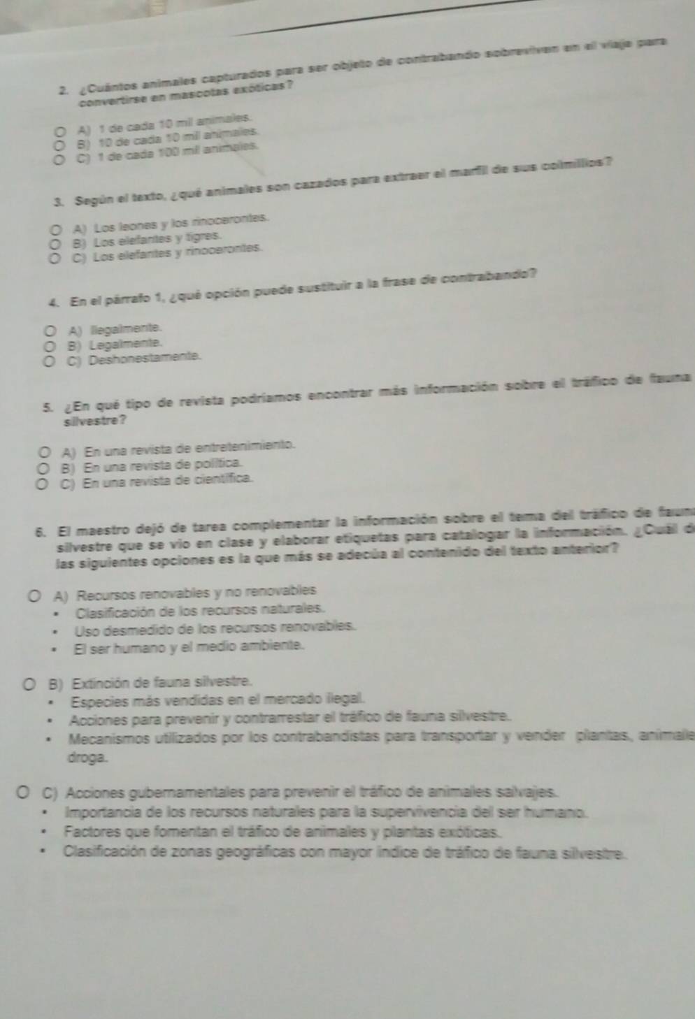 ¿Cuántos animales capturados para ser objeto de contrabando sobrevivan en el viaja para
convertirse en mascotas exóticas?
A) 1 de cada 10 mil animales.
B) 10 de cada 10 mil anímales.
C) 1 de cada 100 mil animales.
3. Según el texto, ¿qué animales son cazados para extraer el marfil de sus colmillios?
A) Los leones y los rinocerontes.
B) Los elefantes y tigres.
C) Los elefantes y rinocerontes.
4. En el párrafo 1, ¿qué opción puede sustituir a la frase de contrabando?
A) llegalmente.
B) Legalmente.
C) Deshonestamente.
5. ¿En qué tipo de revista podríamos encontrar más información sobre el tráfico de fauna
silvestre?
A) En una revista de entretenimiento.
B) En una revista de política.
C) En una revista de científica.
6. El maestro dejó de tarea complementar la información sobre el tema del tráfico de faun
silvestre que se vio en clase y elaborar etiquetas para catalogar la información. ¿Cuál de
las siguientes opciones es la que más se adecúa al contenido del texto anterior?
A) Recursos renovables y no renovables
Clasificación de los recursos naturales.
Uso desmedido de los recursos renovables.
El ser humano y el medio ambiente.
B) Extinción de fauna silvestre.
Especies más vendidas en el mercado ilegal.
Acciones para prevenir y contrarrestar el tráfico de fauna silvestre.
Mecanismos utilizados por los contrabandistas para transportar y vender plantas, aníimale
droga.
C) Acciones gubernamentales para prevenir el tráfico de animales salvajes.
Importancia de los recursos naturales para la supervivencia del ser humano.
Factores que fomentan el tráfico de animales y plantas exóticas.
Clasificación de zonas geográficas con mayor indice de tráfico de fauna silvestre.