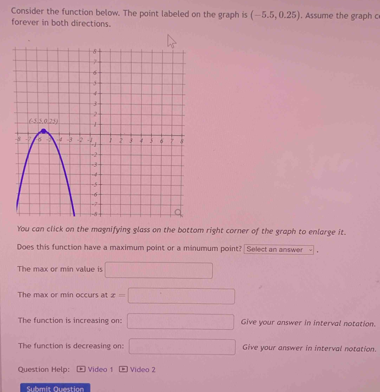 Consider the function below. The point labeled on the graph is (-5.5,0.25). Assume the graph c
forever in both directions.
You can click on the magnifying glass on the bottom right corner of the graph to enlarge it.
Does this function have a maximum point or a minumum point? Select an answer
The max or min value is □
The max or min occurs at x=□
The function is increasing on: □ Give your answer in interval notation.
The function is decreasing on: □ Give your answer in interval notation.
Question Help: Video 1 Video 2
Submit Ouestion