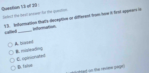 Select the best answer for the question.
13. Information that's deceptive or different from how it first appears is
called _information.
A. biased
B. misleading
C. opinionated
D. false
hlighted on the review page)