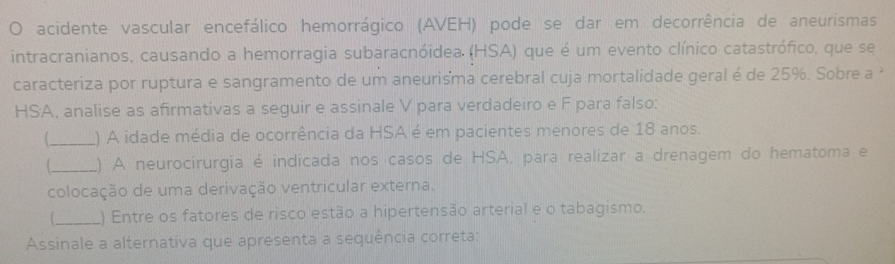 acidente vascular encefálico hemorrágico (AVEH) pode se dar em decorrência de aneurismas 
intracranianos, causando a hemorragia subaracnóidea. (HSA) que é um evento clínico catastrófico, que se 
caracteriza por ruptura e sangramento de um aneurisma cerebral cuja mortalidade geral é de 25%. Sobre a 
HSA, analise as afirmativas a seguir e assinale V para verdadeiro e F para falso: 
_) A idade média de ocorrência da HSA é em pacientes menores de 18 anos. 
_L) A neurocirurgia é indicada nos casos de HSA. para realizar a drenagem do hematoma e 
colocação de uma derivação ventricular externa. 
_) Entre os fatores de risco estão a hipertensão arterial e o tabagismo. 
Assinale a alternativa que apresenta a sequência correta: