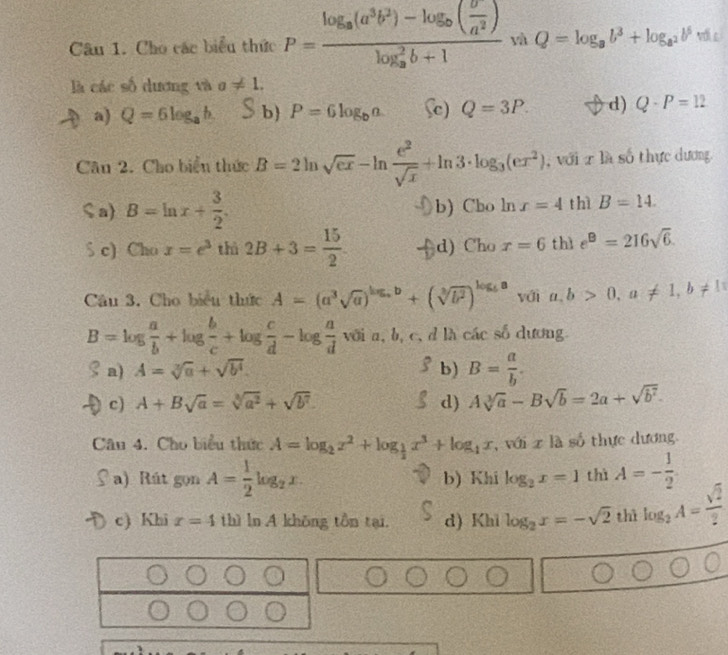 Cho các biểu thức P=frac log _a(a^3b^2)-log _b( b/a^2 )(log _a)^2b+1 và Q=log _ab^3+log _a^2b^5 vớic
là các số dương và a!= 1.
a) Q=6log _ab. b P=6log _ba Sc) Q=3P. d) Q-P=12
Câu 2. Cho biển thức B=2ln sqrt(ex)-ln  e^2/sqrt(x) +ln 3· log _3(ex^2) , với x là số thực dương
ζ a) B=ln x+ 3/2 . b) Cho ln r=4 thì B=14.
S c) Cho x=e^3 thì 2B+3= 15/2  d) Cho x=6 thì e^B=216sqrt(6).
Câu 3. Cho biểu thức A=(a^3sqrt(a))^log _ab+(sqrt[3](b^2))^log _ba với a,b>0,a!= 1,b!= 1
B=log  a/b +log  b/c +log  c/d -log  a/d  với a, b, c, đ là các số dương.
a) A=sqrt[3](a)+sqrt(b^4). b) B= a/b .
c) A+Bsqrt(a)=sqrt[3](a^2)+sqrt(b^7). d) Asqrt[3](a)-Bsqrt(b)=2a+sqrt(b^7).
Câu 4. Cho biểu thức A=log _2x^2+log _ 1/2 x^3+log _1x,v0ixla số thực dương.
a) Rút gọn A= 1/2 log _2x. b) Khi log _2x=1 thì A=- 1/2 
c) Khi r=4 thì ln A khōng tồn tại. d) Khi log _2x=-sqrt(2) thì log _2A= sqrt(2)/2 