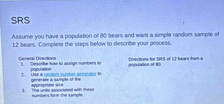 SRS 
Assume you have a population of 80 bears and want a simple random sample of
12 bears. Complete the steps below to describe your process. 
General Directions Directions for SRS of 12 bears from a 
1. Describe how to assign numbers to population of 80. 
population 
2. Use a random number generator to 
generate a sample of the 
appropriate size 
3. The units associated with these 
numbers form the sample.