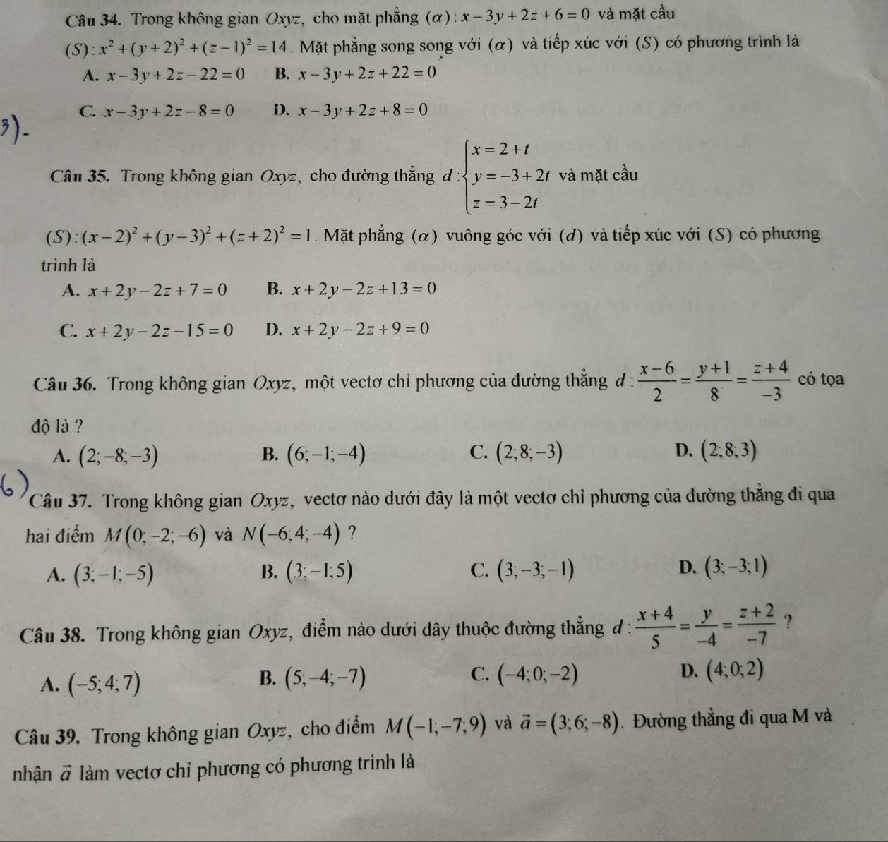 Trong không gian Oxyz, cho mặt phẳng (α) : x-3y+2z+6=0 và mặt cầu
(S): x^2+(y+2)^2+(z-1)^2=14.Mặt phẳng song song với (α) và tiếp xúc với (S) có phương trình là
A. x-3y+2z-22=0 B. x-3y+2z+22=0
C. x-3y+2z-8=0 D. x-3y+2z+8=0
Câu 35. Trong không gian Oxyz, cho đường thẳng đ : beginarrayl x=2+t y=-3+2t z=3-2tendarray. và mặt cầu
(S): (x-2)^2+(y-3)^2+(z+2)^2=1 Mặt phẳng (α) vuông góc với (đ) và tiếp xúc với (S) có phương
trình là
A. x+2y-2z+7=0 B. x+2y-2z+13=0
C. x+2y-2z-15=0 D. x+2y-2z+9=0
Câu 36. Trong không gian Oxyz, một vectơ chỉ phương của đường thắng đ :  (x-6)/2 = (y+1)/8 = (z+4)/-3  có tọa
độ là ?
A. (2;-8;-3) B. (6;-1;-4) C. (2;8;-3) D. (2;8;3)
Câu 37. Trong không gian Oxyz, vectơ nào dưới đây là một vectơ chỉ phương của đường thẳng đi qua
hai điểm M(0;-2;-6) và N(-6;4;-4) ?
D.
A. (3;-1;-5) (3;-1;5) C. (3;-3;-1) (3;-3;1)
B.
Câu 38. Trong không gian Oxyz, điểm nào dưới đây thuộc đường thẳng đ :  (x+4)/5 = y/-4 = (z+2)/-7  ?
A. (-5;4;7) (5;-4;-7) (-4;0;-2) D. (4;0;2)
B.
C.
Câu 39. Trong không gian Oxyz, cho điểm M(-1;-7;9) và vector a=(3;6;-8) Đường thẳng đi qua M và
nhận vector a làm vectơ chỉ phương có phương trình là