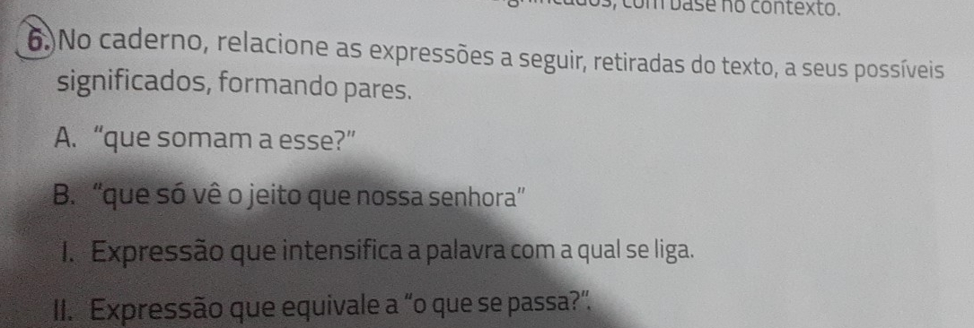 com base no contexto. 
6.)No caderno, relacione as expressões a seguir, retiradas do texto, a seus possíveis 
significados, formando pares. 
A. “que somam a esse?” 
B. 'que só vê o jeito que nossa senhora” 
I. Expressão que intensifica a palavra com a qual se liga. 
II. Expressão que equivale a “o que se passa?”