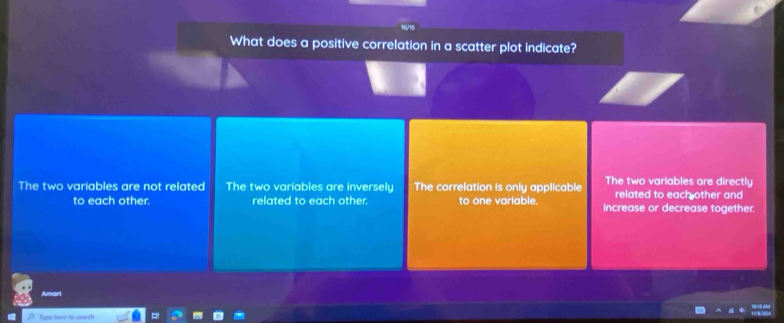 What does a positive correlation in a scatter plot indicate?
The two variables are not related The two variables are inversely The correlation is only applicable The two variables are directly
related to each other and
to each other. related to each other. to one variable. increase or decrease together.
Amari
Type how to search