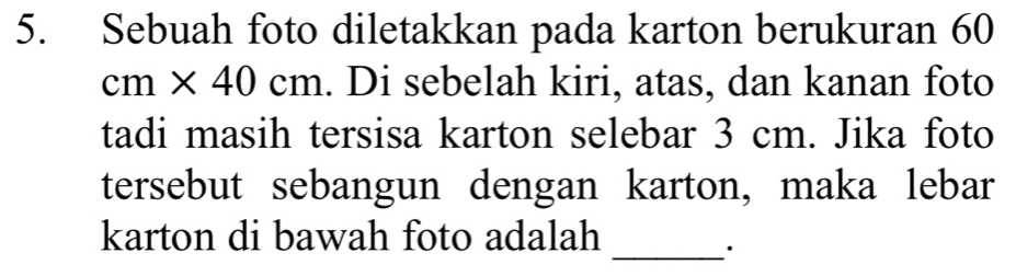 Sebuah foto diletakkan pada karton berukuran 60
cm* 40cm. Di sebelah kiri, atas, dan kanan foto 
tadi masih tersisa karton selebar 3 cm. Jika foto 
tersebut sebangun dengan karton, maka lebar 
karton di bawah foto adalah 
_.