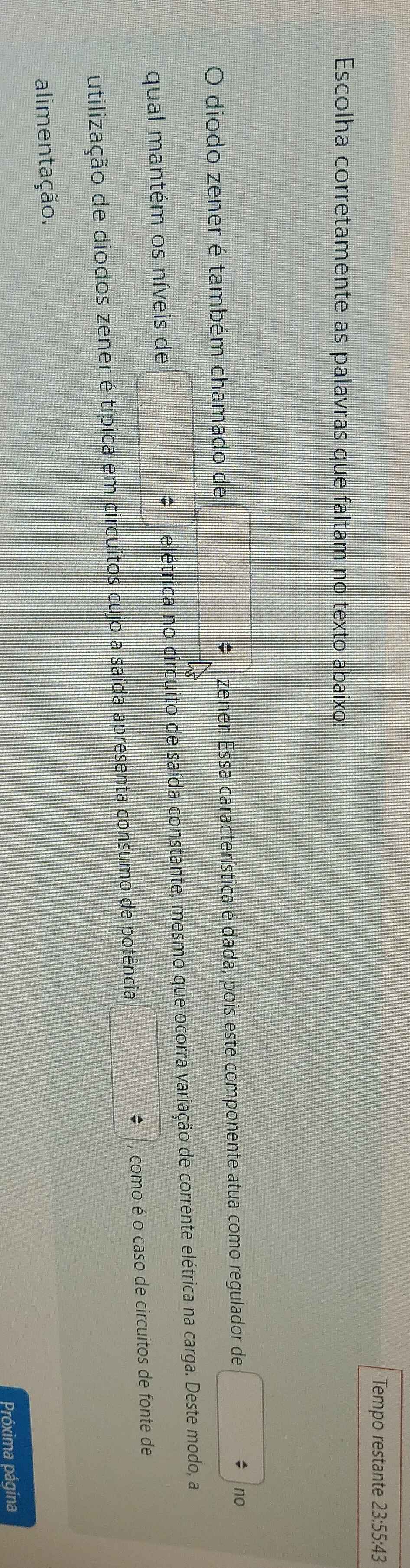 Tempo restante 23:55:43 
Escolha corretamente as palavras que faltam no texto abaixo: 
O diodo zener é também chamado de □ zener. Essa característica é dada, pois este componente atua como regulador de no 
qual mantém os níveis de  1/2 * frac 2/3=□ = □ /□   * elétrica no circuito de saída constante, mesmo que ocorra variação de corrente elétrica na carga. Deste modo, a 
utilização de diodos zener é típica em circuitos cujo a saída apresenta consumo de potência □ / , como é o caso de circuitos de fonte de 
alimentação. 
Próxima página