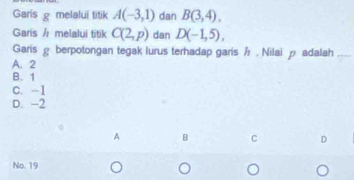 Garis g melalui titik A(-3,1) dan B(3,4). 
Garis / melalui titik C(2,p) dan D(-1,5), 
Garis ρ berpotongan tegak lurus terhadap garis . Nilaiρ adalah_
A. 2
B. 1
C. -1
D. -2
A B C D
No. 19