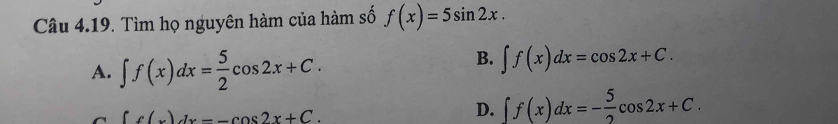 Tìm họ nguyên hàm của hàm số f(x)=5sin 2x.
A. ∈t f(x)dx= 5/2 cos 2x+C.
B. ∈t f(x)dx=cos 2x+C.
∈t f(x)dx=-cos 2x+C.
D. ∈t f(x)dx=- 5/2 cos 2x+C.