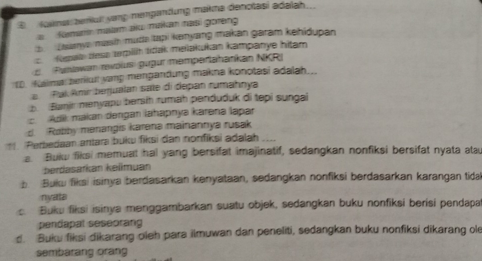 ④ Kaknes beriult yang mangandung makma denotasi adalah..
a Kama malam aku makan masi goreng
b Usanye masih muda Itapi kenyang makan garam kehidupan
c Kepale dess terpilh tidak melakukan kampanye hitam
d (Pahlawan revolus) gugur mempertahankan NKR)
1D. Malmal berkut yang mengandung makna konotasi adalah...
a. Pak Amir berjualan sate di depan rumahnya
b Banjir menyapu bersih rumah penduduk di tepi sungai. Adik makan dengan lahapnya karena lapar
d. Robby menangis karena mainannya rusak
1. Perbedaan antara buku fiksi dan nonfiksi adalah
a. Bukw fiksi memuat hal yang bersifat imajinatif, sedangkan nonfiksi bersifat nyata atau
berdasarkán kellmuan
b. Buku fiksi isinya berdasarkan kenyataan, sedangkan nonfiksi berdasarkan karangan tida
nyata
c. Buku fiksi isinya menggambarkan suatu objek, sedangkan buku nonfiksi berisi pendapa
pendapat seseorang
d. Buku fiksi dikarang oleh para ilmuwan dan peneliti, sedangkan buku nonfiksi dikarang ole
sembarang orang