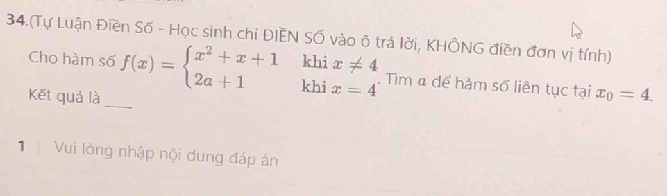 34.(Tự Luận Điền Số - Học sinh chỉ ĐIÊN Số vào ô trả lời, KHÔNG điền đơn vị tính)
khi
Cho hàm số f(x)=beginarrayl x^2+x+1 2a+1endarray. khi beginarrayr x!= 4 x=4endarray. Tìm « để hàm số liên tục tại
Kết quả là _ x_0=4. 
1 Vui lòng nhập nội dung đáp án