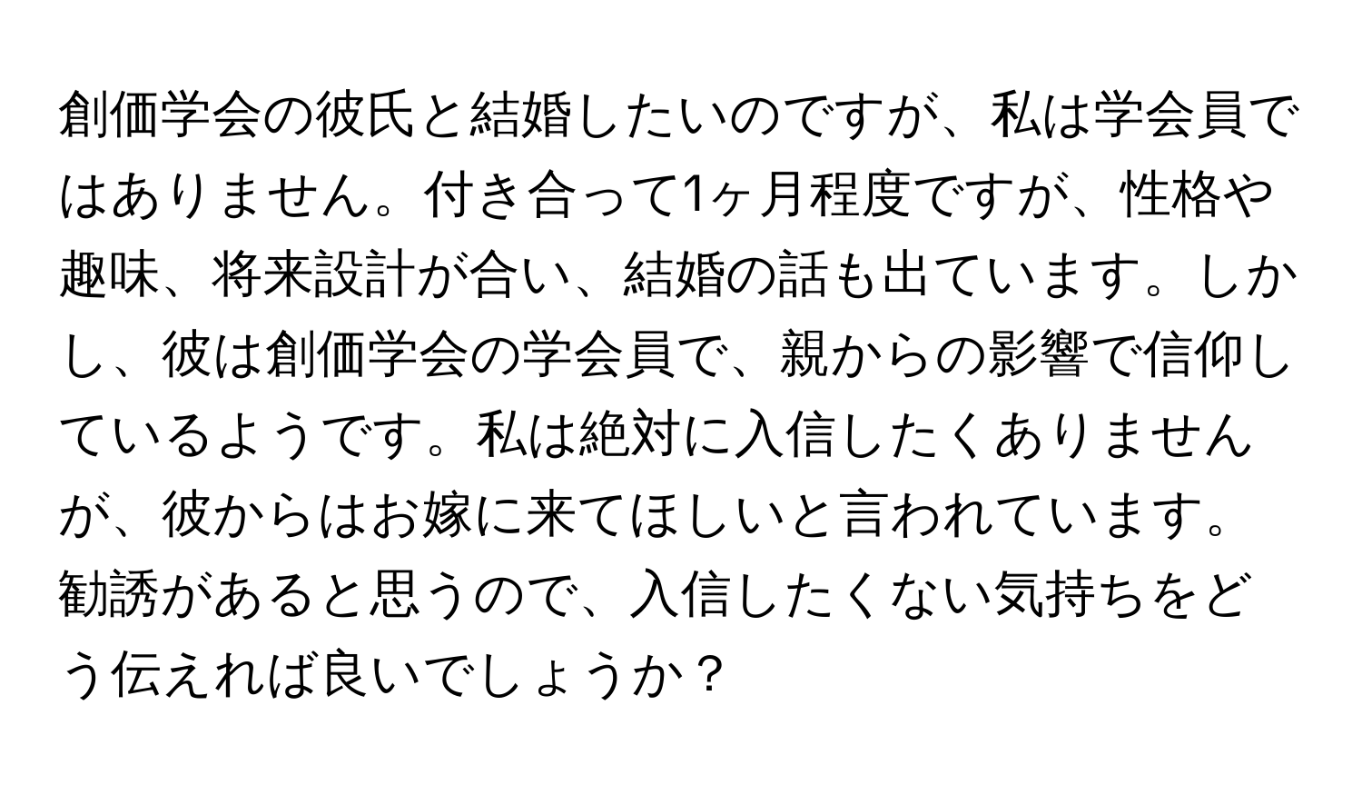 創価学会の彼氏と結婚したいのですが、私は学会員ではありません。付き合って1ヶ月程度ですが、性格や趣味、将来設計が合い、結婚の話も出ています。しかし、彼は創価学会の学会員で、親からの影響で信仰しているようです。私は絶対に入信したくありませんが、彼からはお嫁に来てほしいと言われています。勧誘があると思うので、入信したくない気持ちをどう伝えれば良いでしょうか？