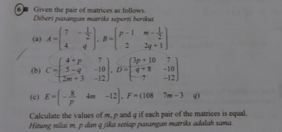 Given the pair of matrices as follows. 
Diberi pasangan matriks seperti berikut. 
(a) A=beginpmatrix 7&- 1/2  4&qendpmatrix , B=beginpmatrix p-1&m- 1/2  2&2q+1endpmatrix
(b) C=beginpmatrix 4+p&7 5-q&-10 2m+3&-12endpmatrix , D=beginpmatrix 3p+10&7 q+8&-10 7&-12endpmatrix
(c) E=(- 8/p 4m-12), F=(1087m-3. q 3 
Calculate the values of m, p and q if each pair of the matrices is equal. 
Hitung nilai m, p dan q jika setiap pasangan matriks adalah sama.