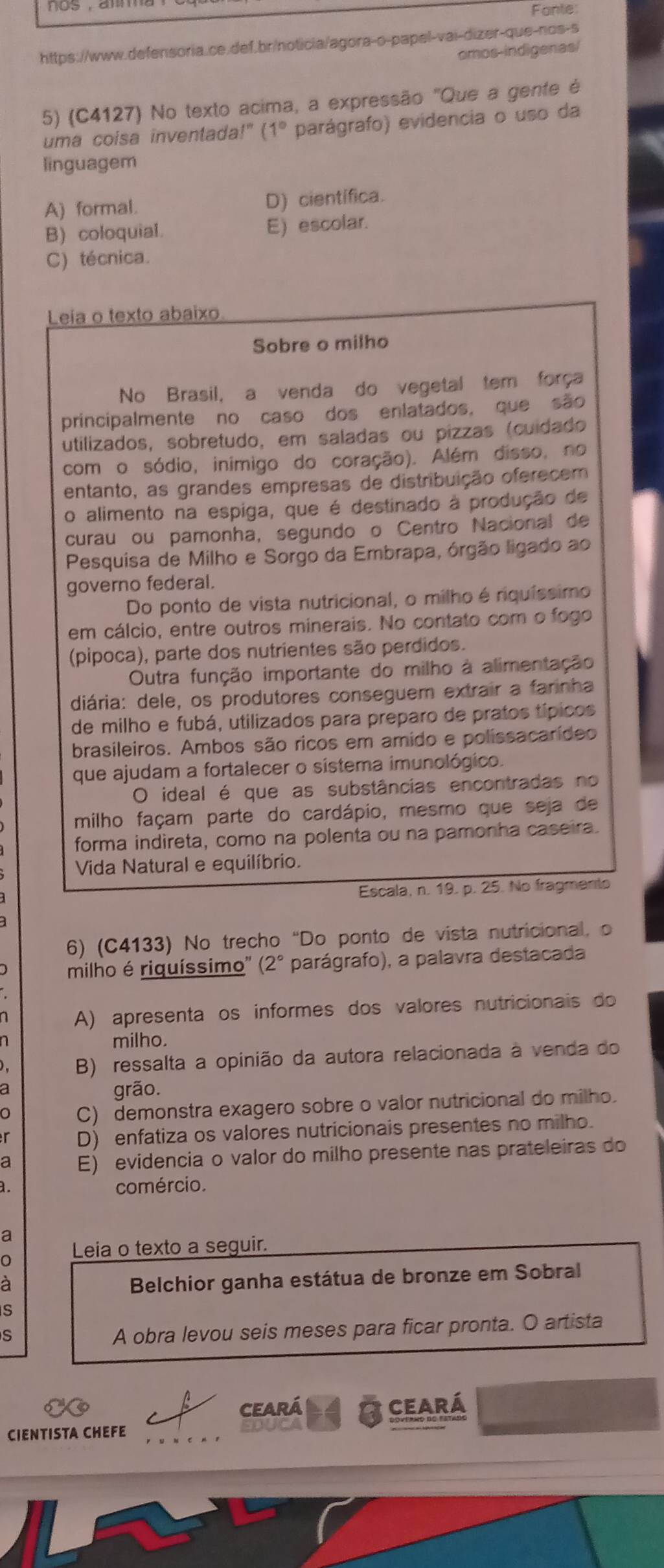 Fante:
https://www.defensoria.ce.def.br/noticia/agora-o-papel-vai-dizer-que-nos-s
omos-indigenas/
5) (C4127) No texto acima, a expressão "Que a gente é
uma coisa inventada!" ( 1° *  parágrafo) evidencia o uso da
linguagem
A) formal. D) científica.
B) coloquial. E) escolar.
C) técnica.
Leia o texto abaixo
Sobre o milho
No Brasil, a venda do vegetal tem força
principalmente no caso dos enlatados, que são
utilizados, sobretudo, em saladas ou pizzas (cuidado
com o sódio, inímigo do coração). Além disso, no
entanto, as grandes empresas de distribuição oferecem
o alimento na espiga, que é destinado à produção de
curau ou pamonha, segundo o Centro Nacional de
Pesquisa de Milho e Sorgo da Embrapa, órgão ligado ao
governo federal.
Do ponto de vista nutricional, o milho é riquíssimo
em cálcio, entre outros minerais. No contato com o fogo
(pipoca), parte dos nutrientes são perdidos.
Outra função importante do milho à alimentação
diária: dele, os produtores conseguem extrair a farinha
de milho e fubá, utilizados para preparo de pratos típicos
brasileiros. Ambos são ricos em amido e polissacarídeo
que ajudam a fortalecer o sistema imunológico.
O ideal é que as substâncias encontradas no
milho façam parte do cardápio, mesmo que seja de
forma indireta, como na polenta ou na pamonha caseira.
Vida Natural e equilíbrio.
Escala, n. 19. p. 25. No fragmento
6) (C4133) No trecho “Do ponto de vista nutricional, o
milho é riquíssimo'' (2° parágrafo), a palavra destacada
A) apresenta os informes dos valores nutricionais do
milho.
B) ressalta a opinião da autora relacionada à venda do
grão.
C) demonstra exagero sobre o valor nutricional do milho.
D) enfatiza os valores nutricionais presentes no milho.
a E) evidencia o valor do milho presente nas prateleiras do
comércio.
a
Leia o texto a seguir.
à
Belchior ganha estátua de bronze em Sobral
S
S
A obra levou seis meses para ficar pronta. O artista
ceará ceará
CIENTISTA CHEFE