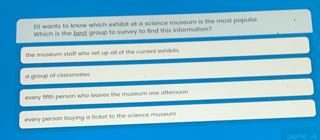 Eli wants to know which exhibit at a science museum is the most popular.
Which is the best group to survey to find this information?
the museum staff who set up all of the current exhibits
a group of classmates
every fifth person who leaves the museum one afternoon
every person buying a ticket to the science museum
Done