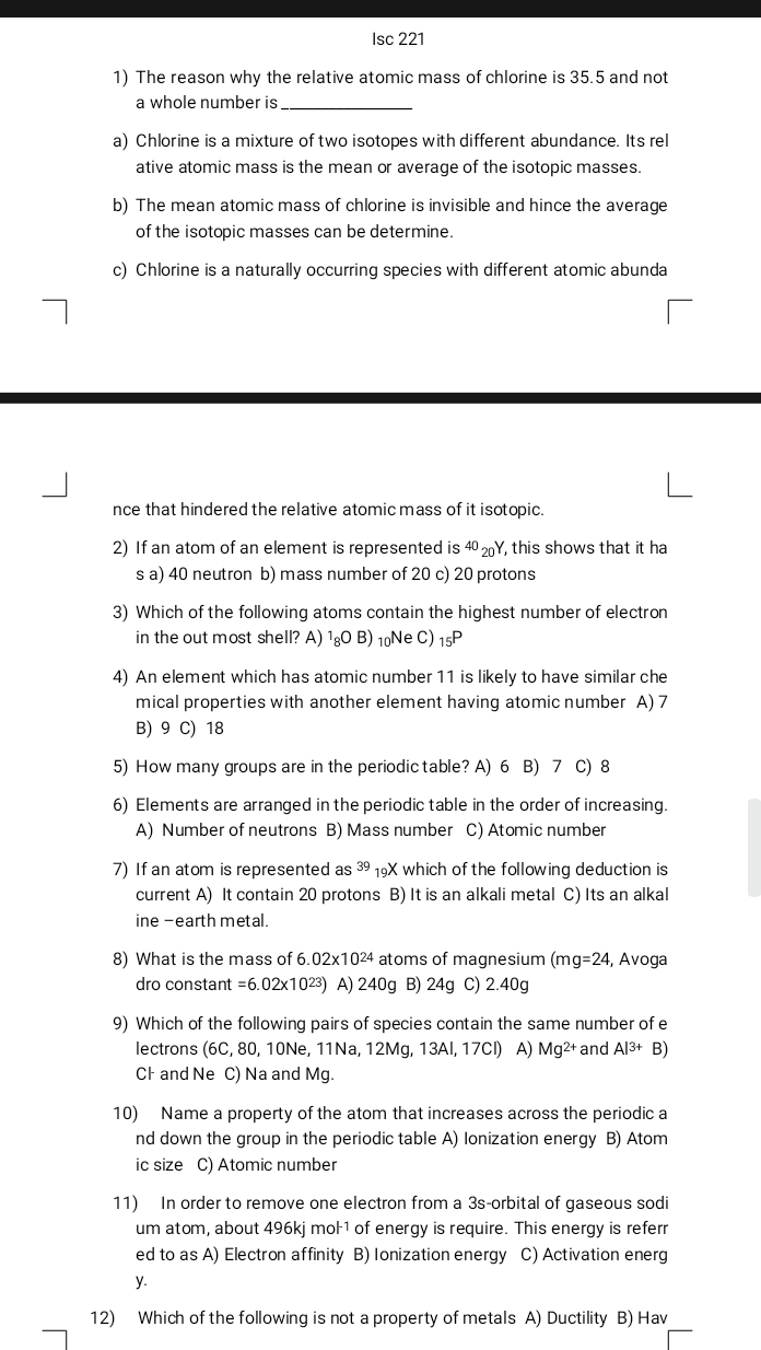 Isc 221
1) The reason why the relative atomic mass of chlorine is 35.5 and not
a whole number is_
a) Chlorine is a mixture of two isotopes with different abundance. Its rel
ative atomic mass is the mean or average of the isotopic masses.
b) The mean atomic mass of chlorine is invisible and hince the average
of the isotopic masses can be determine.
c) Chlorine is a naturally occurring species with different atomic abunda
nce that hindered the relative atomic mass of it isotopic.
2) If an atom of an element is represented is 40_20Y , this shows that it ha
s a) 40 neutron b) mass number of 20 c) 20 protons
3) Which of the following atoms contain the highest number of electron
in the out most shell? A) 1₈O B) 1Ne C) _15P
4) An element which has atomic number 11 is likely to have similar che
mical properties with another element having atomic number A) 7
B) 9 C) 18
5) How many groups are in the periodic table? A) 6 B) 7 C) 8
6) Elements are arranged in the periodic table in the order of increasing.
A) Number of neutrons B) Mass number C) Atomic number
7) If an atom is represented s^(39) 19X which of the following deduction is
current A) It contain 20 protons B) It is an alkali metal C) Its an alkal
ine -earth metal.
8) What is the mass of 6.02* 10^(24) atoms of magnesium (m g=24 , Avoga
dro constant =6.02* 10^(23)) A) 240g B) 24g C) 2.40g
9) Which of the following pairs of species contain the same number of e
lectrons (6C, 80, 10Ne, 11Na, 12Mg, 13AI, 17CI) A) Mg^(2+) and Al3+ B)
CF and Ne C) Na and Mg.
10) Name a property of the atom that increases across the periodic a
nd down the group in the periodic table A) Ionization energy B) Atom
ic size C) Atomic number
11) In order to remove one electron from a 3s-orbital of gaseous sodi
um atom, about 496kj mol 1 of energy is require. This energy is referr
ed to as A) Electron affinity B) Ionization energy C) Activation energ
y
12) Which of the following is not a property of metals A) Ductility B) Hav