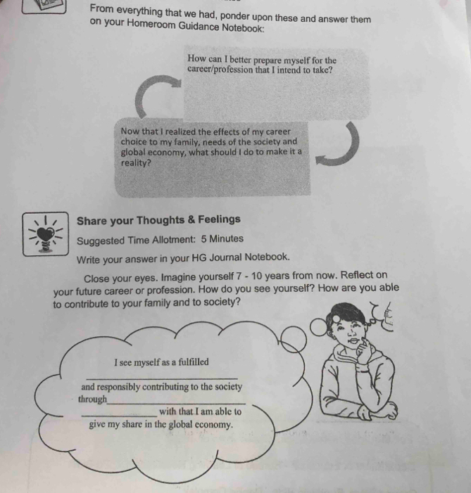 From everything that we had, ponder upon these and answer them 
on your Homeroom Guidance Notebook: 
How can I better prepare myself for the 
career/profession that I intend to take? 
Now that I realized the effects of my career 
choice to my family, needs of the society and 
global economy, what should I do to make it a 
reality? 
Share your Thoughts & Feelings 
Suggested Time Allotment: 5 Minutes 
Write your answer in your HG Journal Notebook. 
Close your eyes. Imagine yourself 7 - 10 years from now. Reflect on 
your future career or profession. How do you see yourself? How are you able