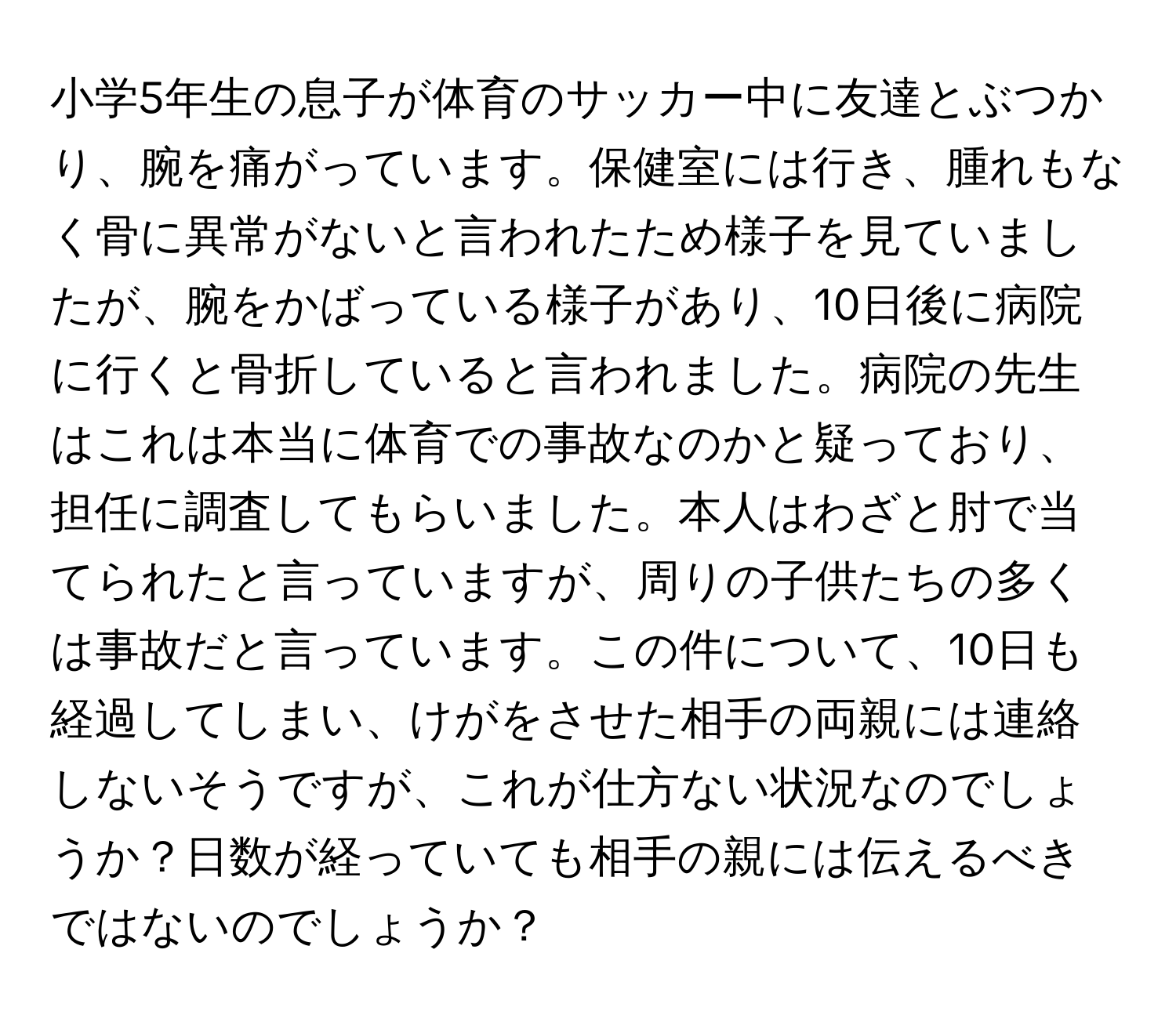 小学5年生の息子が体育のサッカー中に友達とぶつかり、腕を痛がっています。保健室には行き、腫れもなく骨に異常がないと言われたため様子を見ていましたが、腕をかばっている様子があり、10日後に病院に行くと骨折していると言われました。病院の先生はこれは本当に体育での事故なのかと疑っており、担任に調査してもらいました。本人はわざと肘で当てられたと言っていますが、周りの子供たちの多くは事故だと言っています。この件について、10日も経過してしまい、けがをさせた相手の両親には連絡しないそうですが、これが仕方ない状況なのでしょうか？日数が経っていても相手の親には伝えるべきではないのでしょうか？