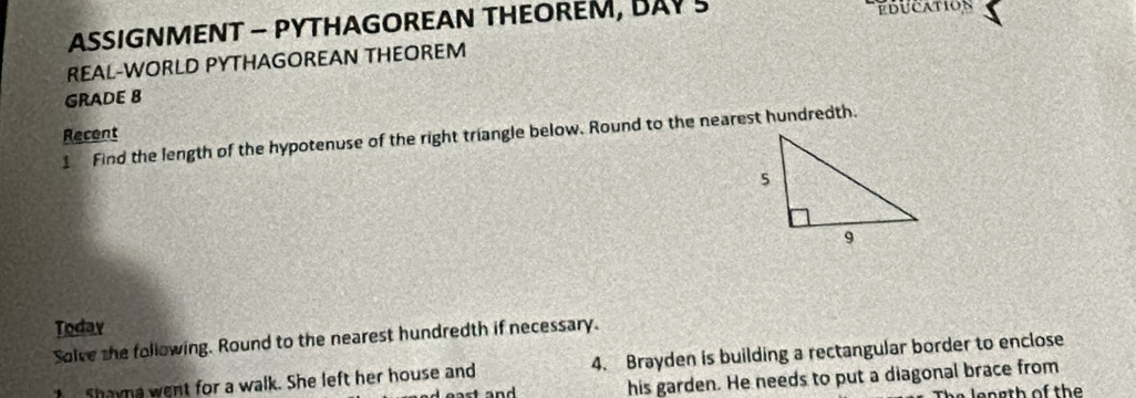 ASSIGNMENT - PYTHAGOREAN THEOREM, BAY S EdUcAtion 
REAL-WORLD PYTHAGOREAN THEOREM 
GRADE 8 
Recent 
1 Find the length of the hypotenuse of the right triangle below. Round to the nearest hundredth. 
Todav 
Solve the following. Round to the nearest hundredth if necessary. 
Shayna went for a walk. She left her house and 4. Brayden is building a rectangular border to enclose 
his garden. He needs to put a diagonal brace from