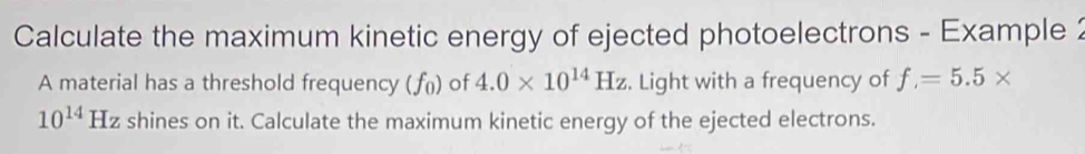 Calculate the maximum kinetic energy of ejected photoelectrons - Example 2 
A material has a threshold frequency ( ƒü) of 4.0* 10^(14)Hz. Light with a frequency of f=5.5*
10^(14) Hz shines on it. Calculate the maximum kinetic energy of the ejected electrons.