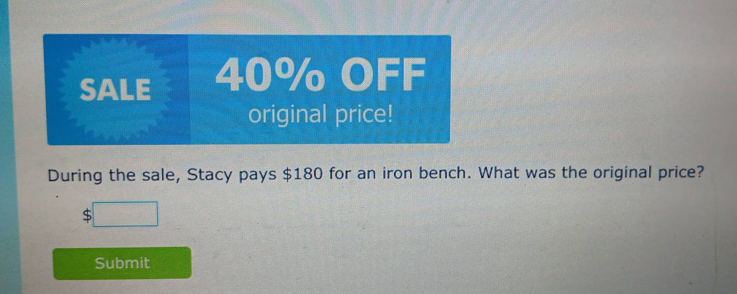 SALE
40% OFF 
original price! 
During the sale, Stacy pays $180 for an iron bench. What was the original price?
$
Submit