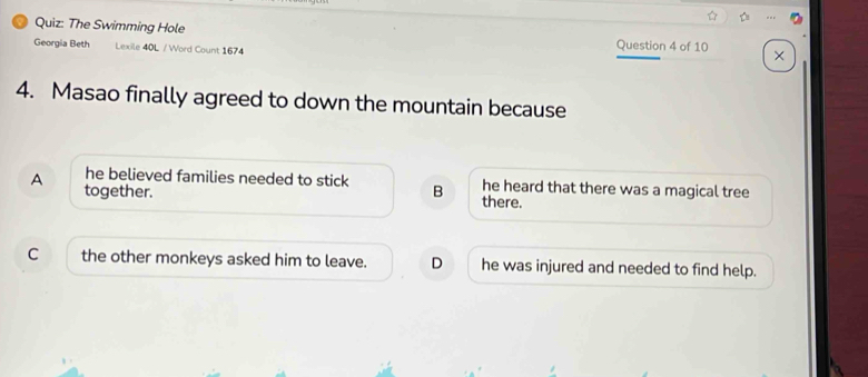 The Swimming Hole
Georgia Beth Lexile 40L / Word Count 1674 Question 4 of 10 ×
4. Masao finally agreed to down the mountain because
he believed families needed to stick he heard that there was a magical tree
A together. B there.
C the other monkeys asked him to leave. D he was injured and needed to find help.