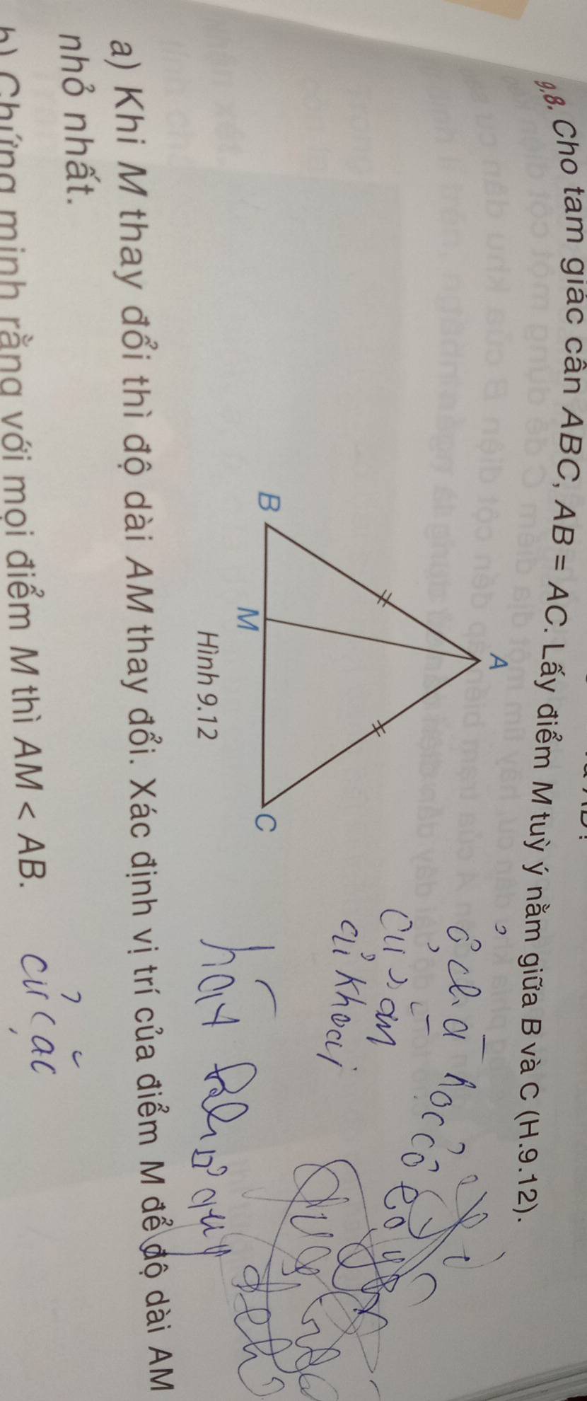 Cho tam giác cân ABC, AB=AC. Lấy điểm M tuỳ ý nằm giữa B v à C (H.9.12 ). 
Hình 9.12 
a) Khi M thay đổi thì độ dài AM thay đổi. Xác định vị trí của điểm M để độ dài AM
nhỏ nhất. 
h) Chứng minh rằng với moi điểm M thì AM .