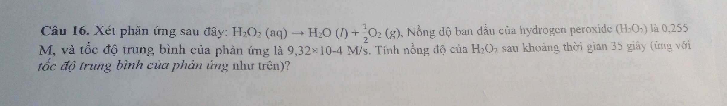 Xét phản ứng sau đây: H_2O_2(aq)to H_2O(l)+ 1/2 O_2(g) 0, Nồng độ ban đầu của hydrogen peroxide (H_2O_2) là 0,255
M, và tốc độ trung bình của phản ứng là 9,32* 10-4 M/s. Tính nồng độ của H_2O_2 sau khoảng thời gian 35 giây (ứng với 
tốc độ trung bình của phản ứng như trên)?