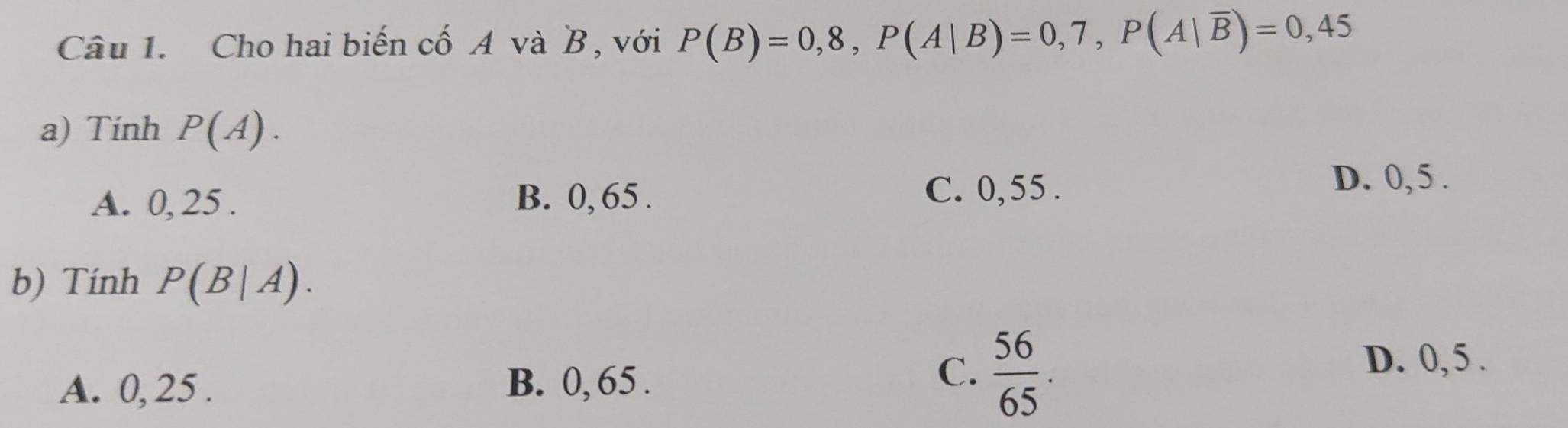 Cho hai biến cố A và B, với P(B)=0,8, P(A|B)=0,7, P(A|overline B)=0,45
a) Tính P(A).
A. 0, 25. B. 0, 65.
C. 0,55. D. 0, 5.
b) Tính P(B|A).
A. 0, 25. B. 0, 65.
C.  56/65 .
D. 0, 5.