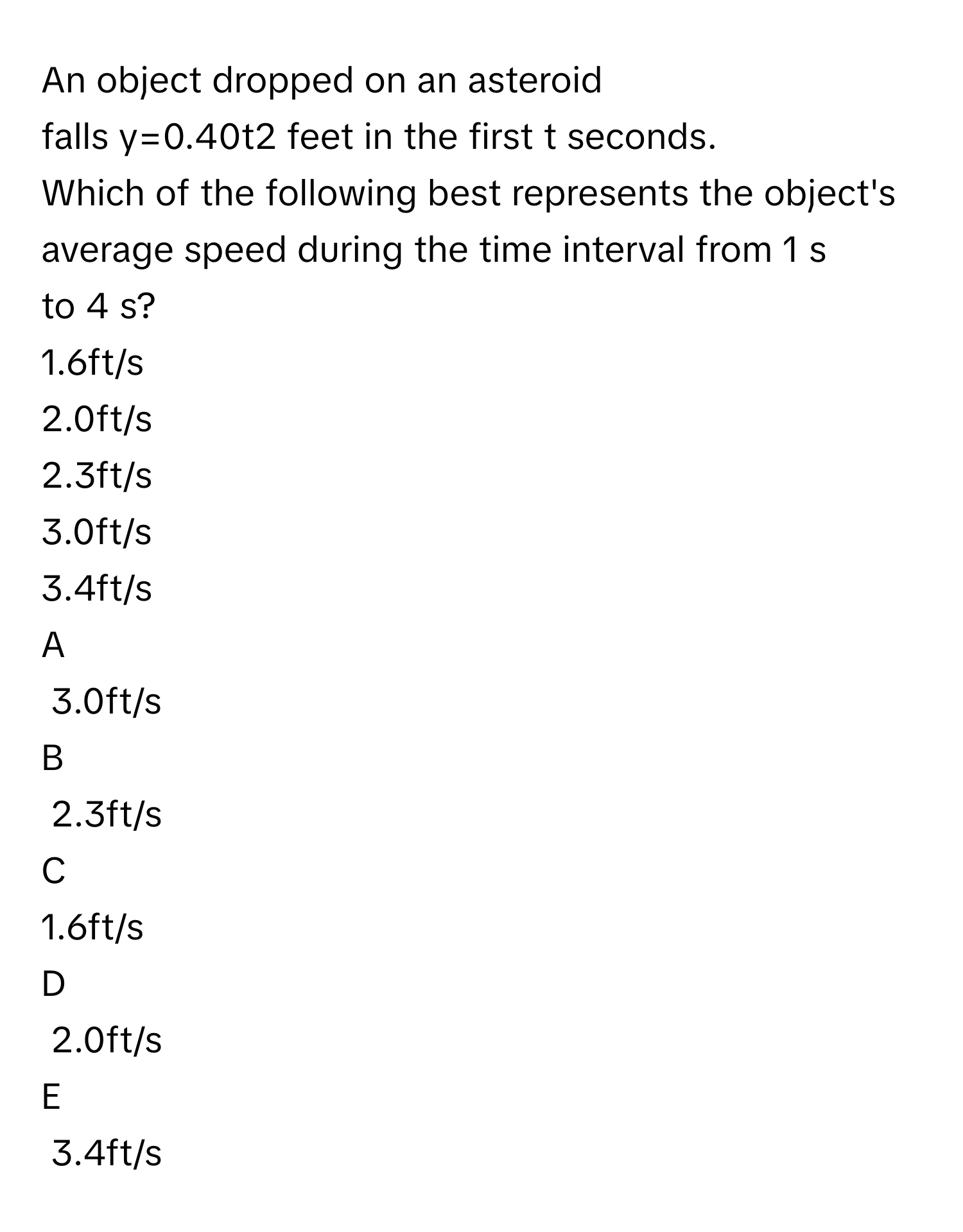 An object dropped on an asteroid falls y=0.40t2 feet in the first t seconds. 
Which of the following best represents the object's average speed during the time interval from 1 s to 4 s?
1.6ft/s 

2.0ft/s

2.3ft/s

3.0ft/s

3.4ft/s


A  
3.0ft/s
 


B  
2.3ft/s
 


C  
1.6ft/s 
 


D  
2.0ft/s
 


E  
3.4ft/s