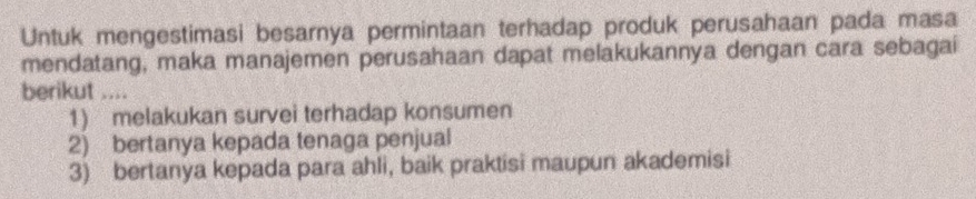 Untuk mengestimasi besarnya permintaan terhadap produk perusahaan pada masa
mendatang, maka manajemen perusahaan dapat melakukannya dengan cara sebagai
berikut ....
1) melakukan survei terhadap konsumen
2) bertanya kepada tenaga penjual
3) bertanya kepada para ahli, baik praktisi maupun akademisi