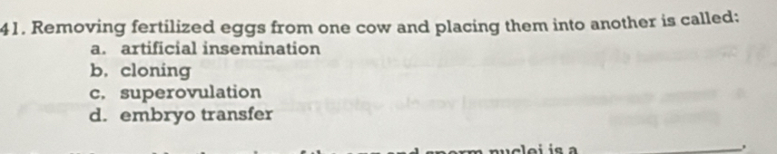 Removing fertilized eggs from one cow and placing them into another is called:
a. artificial insemination
b. cloning
c. superovulation
d. embryo transfer
_.