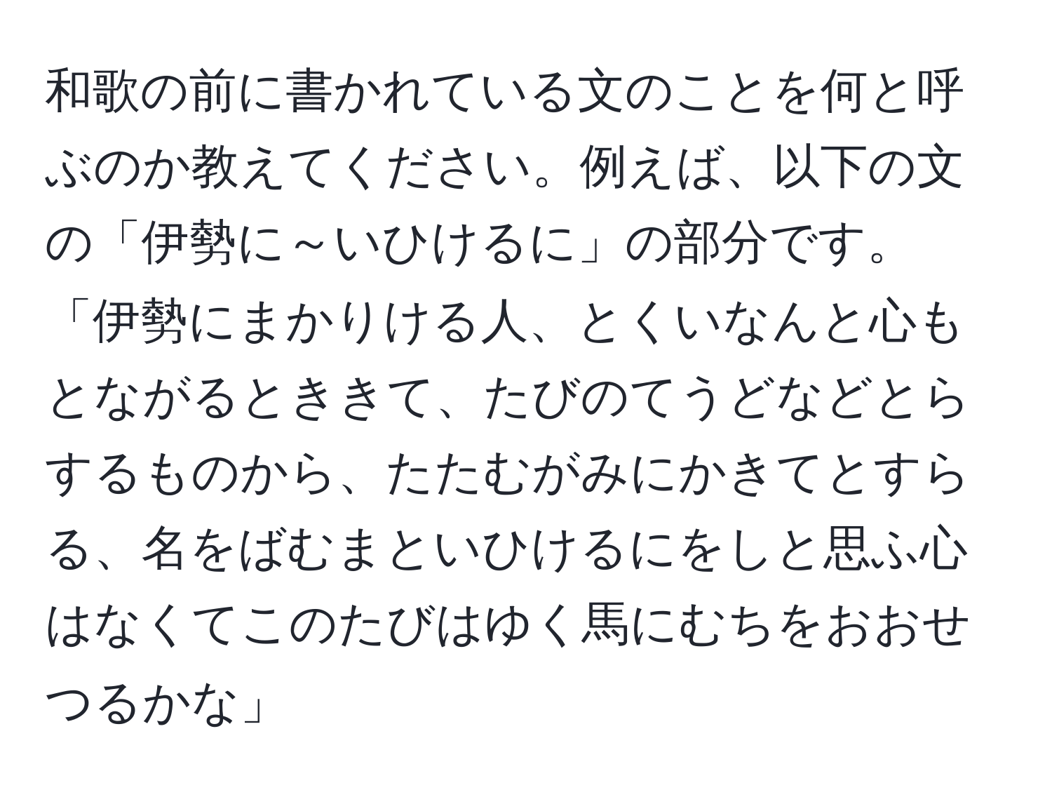 和歌の前に書かれている文のことを何と呼ぶのか教えてください。例えば、以下の文の「伊勢に～いひけるに」の部分です。  
「伊勢にまかりける人、とくいなんと心もとながるとききて、たびのてうどなどとらするものから、たたむがみにかきてとすらる、名をばむまといひけるにをしと思ふ心はなくてこのたびはゆく馬にむちをおおせつるかな」