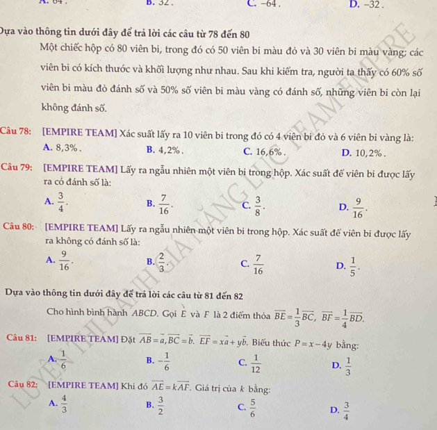 64 . B. 32 . C. -64 . D. -32 .
Dựa vào thông tin dưới đây để trả lời các câu từ 78 đến 80
Một chiếc hộp có 80 viên bi, trong đó có 50 viên bi màu đỏ và 30 viên bi màu vàng; các
viên bi có kích thước và khối lượng như nhau. Sau khi kiểm tra, người ta thấy có 60% số
viên bi màu đỏ đánh số và 50% số viên bi màu vàng có đánh số, những viên bi còn lại
không đánh số.
Câu 78: [EMPIRE TEAM] Xác suất lấy ra 10 viên bi trong đó có 4 viên bỉ đỏ và 6 viên bi vàng là:
A. 8,3% . B. 4,2% . C. 16,6% . D. 10,2% .
Câu 79: [EMPIRE TEAM] Lấy ra ngẫu nhiên một viên bi trong hộp. Xác suất để viên bi được lấy
ra có đánh số là:
A.  3/4 .  7/16 . C.  3/8 . D.  9/16 .
B.
Câu 80: [EMPIRE TEAM] Lấy ra ngẫu nhiên một viên bi trong hộp. Xác suất để viên bi được lấy
ra không có đánh số là:
A.  9/16 .  2/3 . C.  7/16  D.  1/5 .
B.
Dựa vào thông tin dưới đây để trả lời các câu từ 81 đến 82
Cho hình bình hành ABCD. Gọi E và F là 2 điểm thỏa overline BE= 1/3 overline BC,overline BF= 1/4 overline BD.
Câu 81: [EMPIRE TEAM] Đặt vector AB=vector a,vector BC=vector b.vector EF=xvector a+yvector b. Biểu thức P=x-4y bằng:
B.
A.  1/6  - 1/6  C.  1/12  D.  1/3 
Câu 82: [EMPIRE TEAM] Khi đó vector AE=kvector AF *. Giá trị của k bằng:
B.
A.  4/3   3/2  C.  5/6  D.  3/4 
