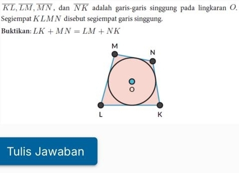 overline KL, overline LM, overline MN , dan overline NK adalah garis-garis singgung pada lingkaran O. 
Segiempat K LM N disebut segiempat garis singgung. 
Buktikan: LK+MN=LM+NK
Tulis Jawaban