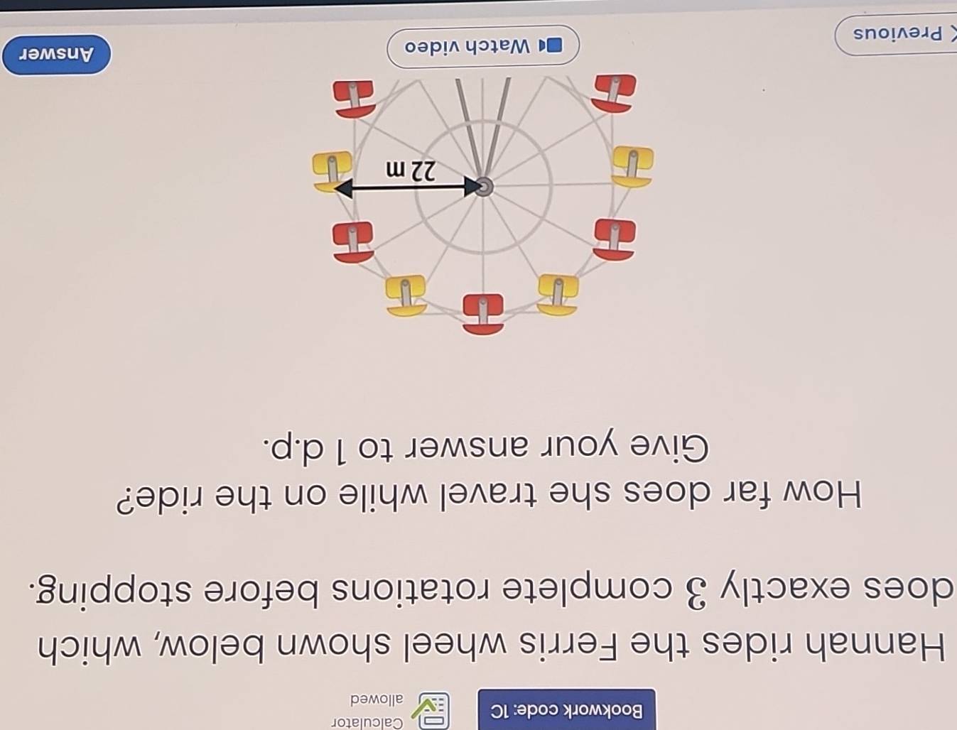 Bookwork code: 1C 
Calculator 
allowed 
Hannah rides the Ferris wheel shown below, which 
does exactly 3 complete rotations before stopping. 
How far does she travel while on the ride? 
Give your answer to 1 d.p. 
Previous 
Answer