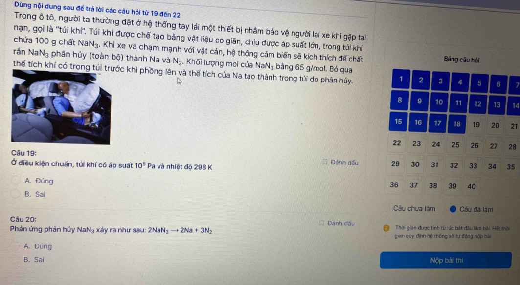 Dùng nội dung sau để trả lời các câu hỏi từ 19 đến 22
Trong ô tô, người ta thường đặt ở hệ thống tay lái một thiết bị nhâm bảo vệ người lái xe khi gặp tai
nạn, gọi là 'túi khí''. Túi khí được chế tạo bằng vật liệu co giãn, chịu được áp suất lớn, trong túi khí
chứa 100 g chất Na N_3. Khi xe va chạm mạnh với vật cản, hệ thống cảm biến sẽ kích thích để chất Bảng câu hỏi
rần Na N_3 phân hủy (toàn bộ) thành Na và N_2. Khối lượng mol của Na N_3 bằng 65 g/mol. Bỏ qua
thể tích khí có trong c khi phồng lên và thể tích của Na tạo thành trong túi do phân hủy. 1 2 3 4 5 6 7
8 9 10 11 12 13 14
15 16 17 18 19 20 21
22 23 24 25 26 27 28
Câu 19:
Ở điều kiện chuấn, túi khí có áp suất 10^5 * Pa và nhiệt độ 298 K Đánh dấu 29 30 31 32 33 34 35
A. Đúng
36 37 38 39 40
B. Sai
Câu chưa làm Câu đã làm
Câu 20: Đánh dấu
Phản ứng phân húy NaN_3 xảy ra như sau: 2NaN_3to 2Na+3N_2 Thời gian được tính từ lúc bắt đầu làm bài. Hết thời
gian quy định hệ thống sẽ tự động nộp bài
A. Đúng
B. Sai Nộp bài thi