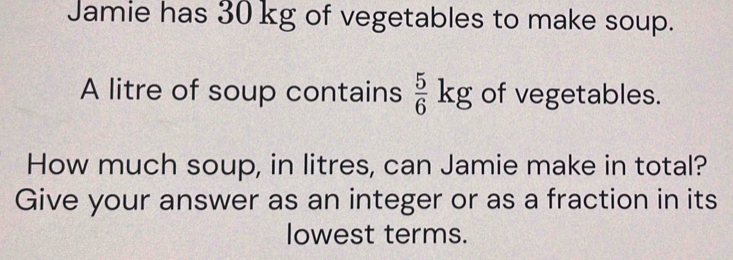 Jamie has 30 kg of vegetables to make soup. 
A litre of soup contains  5/6 kg of vegetables. 
How much soup, in litres, can Jamie make in total? 
Give your answer as an integer or as a fraction in its 
lowest terms.