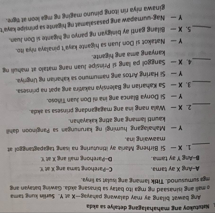 Natutukoy ang mahahalagang detalye sa akda
Ang bawat bilang ay may dalawang pahayag— X at Y. Suriin kung tama
o mali ang isinasaad ng mga ito batay sa binasang akda. Gawing batayan ang
mga sumusunod. Titik lamang ang isulat sa linya.
A-Ang X ay tama. C-Parehong tama ang X at Y.
B-Ang Y ay tama. D-Parehong mali ang X at Y.
_
1. X — Si Birheng Maria ay itinuturing na isang tagapagtanggol at
maawaing ina.
Y— Mahalagang humingi ng karunungan sa Panginoon dahil
kaunti lamang ang ating kakayahan.
_
2. X — Wala nang ina ang magagandang prinsesa sa akda.
Y — Si Donya Blanca ang ina ni Don Juan Tiñoso.
_3. X — Sa Kaharian ng Balensiya nakatira ang apat na prinsesa.
Y — Si Haring Artos ang namumuno sa kaharian ng Ungriya.
_4. X — Sanggol pa lang si Prinsipe Juan nang matalo at mahuli ng
kanyang ama ang higante.
Y — Natakot si Don Juan sa higante kaya’t pinalaya niya ito.
_5. X — Bilang ganti ay binigyan ng panyo ng higante si Don Juan.
Y — Nag-uumapaw ang pasasalamat ng higante sa prinsipe kaya’t
ginawa niya rin itong pinuno maging ng mga leon at tigre.