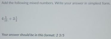 Add the following mixed numbers. Write your answer in simplest form.
4 3/10 +3 1/3 
Your answer should be in this format: 2 3/5