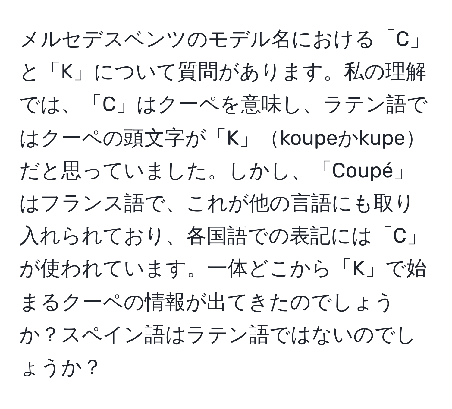 メルセデスベンツのモデル名における「C」と「K」について質問があります。私の理解では、「C」はクーペを意味し、ラテン語ではクーペの頭文字が「K」koupeかkupeだと思っていました。しかし、「Coupé」はフランス語で、これが他の言語にも取り入れられており、各国語での表記には「C」が使われています。一体どこから「K」で始まるクーペの情報が出てきたのでしょうか？スペイン語はラテン語ではないのでしょうか？