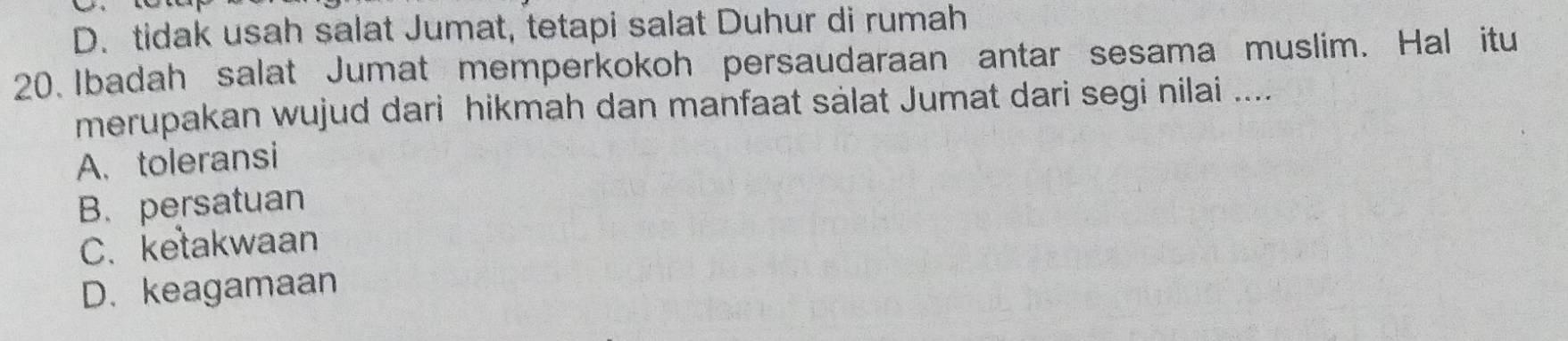 D. tidak usah salat Jumat, tetapi salat Duhur di rumah
20. Ibadah salat Jumat memperkokoh persaudaraan antar sesama muslim. Hal itu
merupakan wujud dari hikmah dan manfaat sälat Jumat dari segi nilai ....
A. toleransi
B. persatuan
C. ketakwaan
D. keagamaan