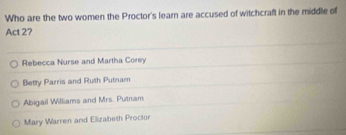 Who are the two women the Proctor's learn are accused of witchcraft in the middle of
Act 2?
Rebecca Nurse and Martha Corey
Betty Parris and Ruth Putnam
Abigail Williams and Mrs. Putnam
Mary Warren and Elizabeth Proctor