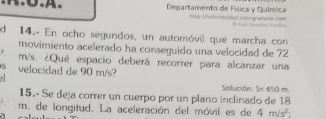 Departamento de Física y Química *H5 Meleröódad intergranada com 
l a Brs 
d 14.- En ocho segundos, un automóvil que marcha con 
movimiento acelerado ha conseguido una velocidad de 72
m/s. ¿Qué espacio deberá recorrer para alcanzar una 
S velocidad de 90 m/s? 
Solución: 5= 450 m
15.- Se deja correr un cuerpo por un plano inclinado de 18
m. de longitud. La aceleración del móvil es de 4m/s^2